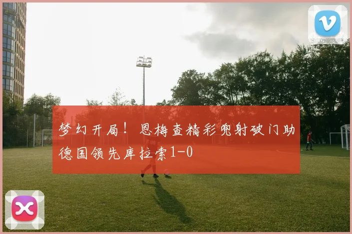 梦幻开局！恩梅查精彩兜射破门助德国领先库拉索1-0