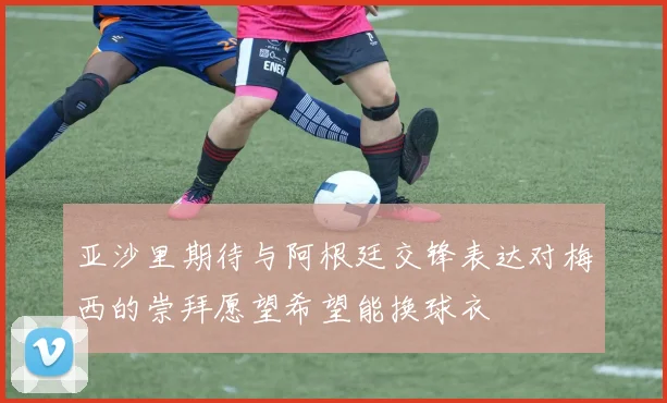 亚沙里期待与阿根廷交锋表达对梅西的崇拜愿望希望能换球衣