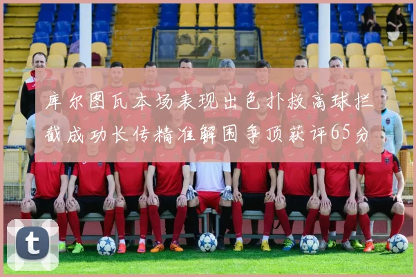 库尔图瓦本场表现出色扑救高球拦截成功长传精准解围争顶获评65分