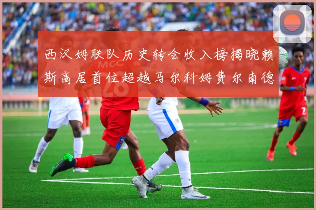 西汉姆联队历史转会收入榜揭晓赖斯高居首位超越马尔科姆费尔南德斯