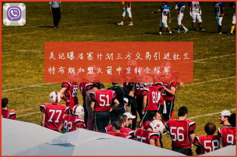 美记曝活塞计划三方交易引进杜兰特布朗加盟火箭申京转会绿军