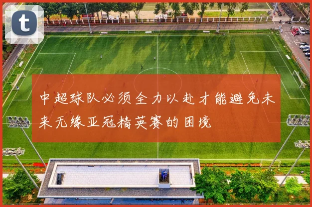 中超球队必须全力以赴才能避免未来无缘亚冠精英赛的困境