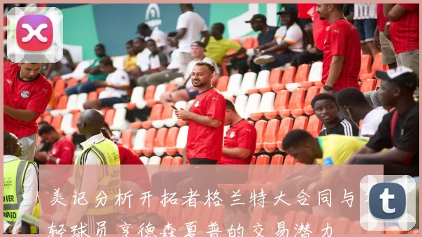 美记分析开拓者格兰特大合同与年轻球员亨德森夏普的交易潜力