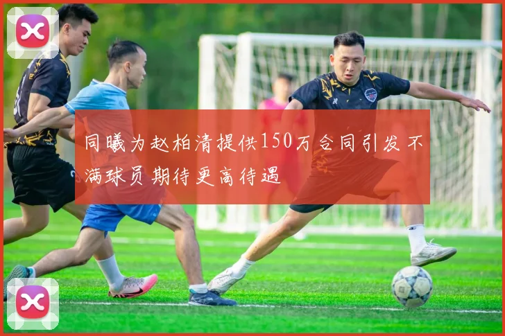 同曦为赵柏清提供150万合同引发不满球员期待更高待遇
