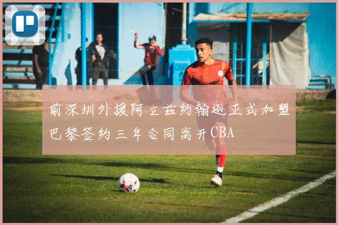 前深圳外援阿立兹约翰逊正式加盟巴黎签约三年合同离开CBA