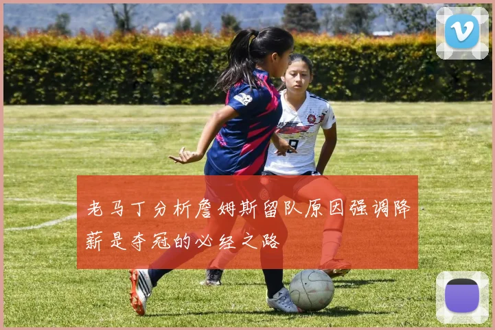 老马丁分析詹姆斯留队原因强调降薪是夺冠的必经之路
