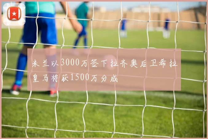 米兰以3000万签下拉齐奥后卫希拉皇马将获1500万分成