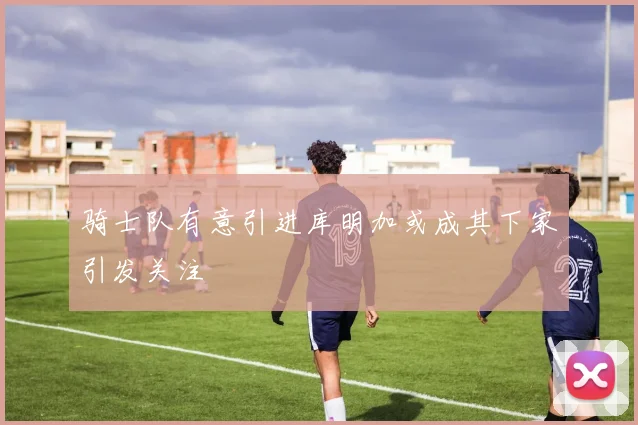 骑士队有意引进库明加或成其下家引发关注