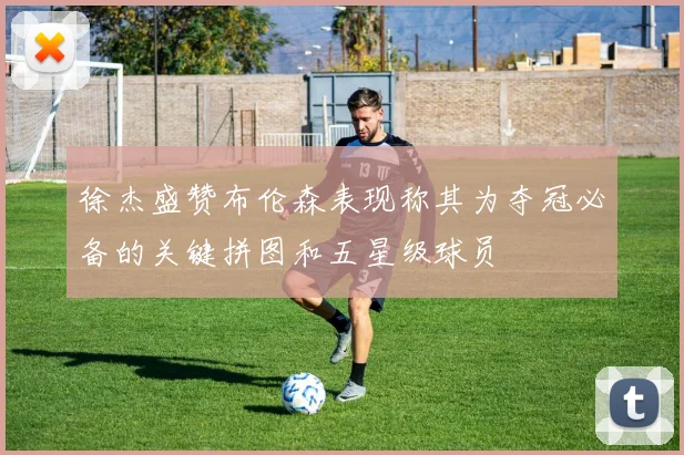 徐杰盛赞布伦森表现称其为夺冠必备的关键拼图和五星级球员