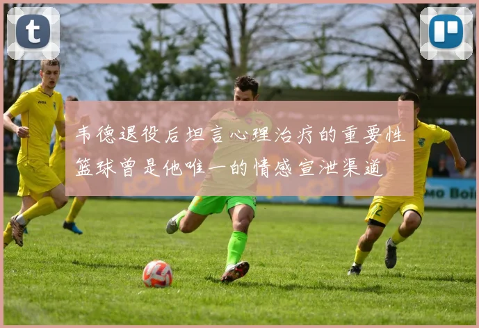 韦德退役后坦言心理治疗的重要性篮球曾是他唯一的情感宣泄渠道